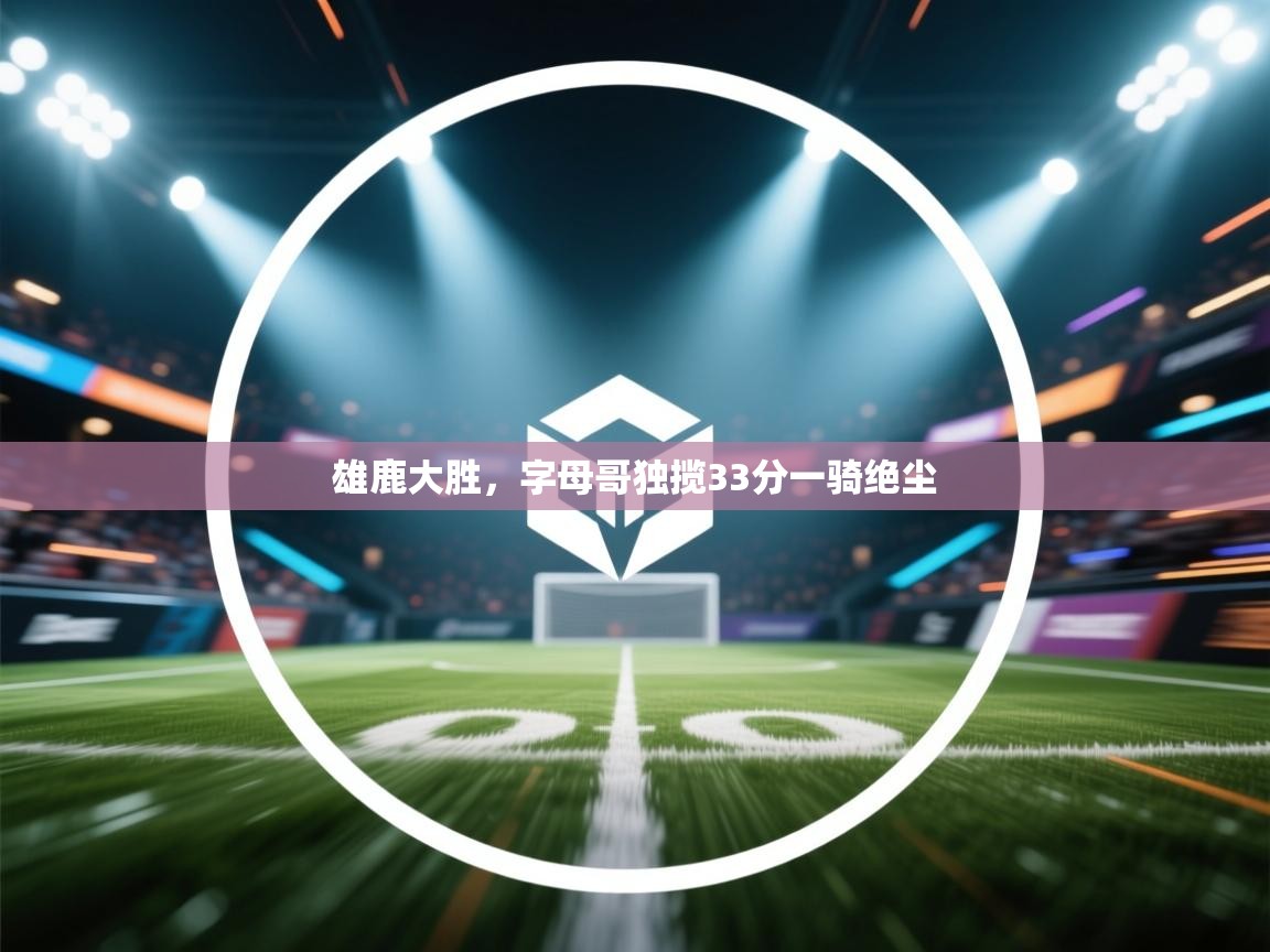 雄鹿大胜,字母哥独揽33分一骑绝尘 第1张